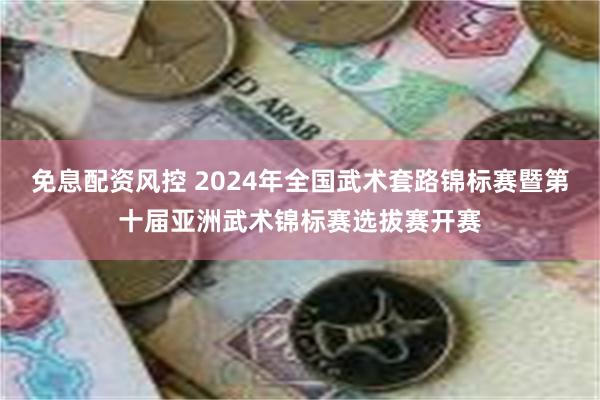 免息配资风控 2024年全国武术套路锦标赛暨第十届亚洲武术锦标赛选拔赛开赛