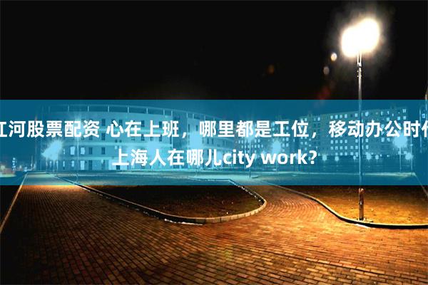 红河股票配资 心在上班，哪里都是工位，移动办公时代上海人在哪儿city work？