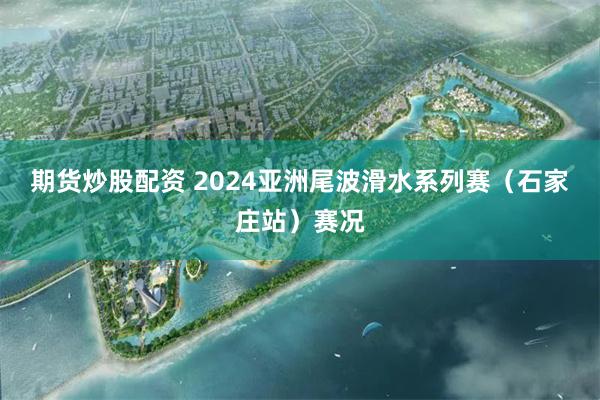 期货炒股配资 2024亚洲尾波滑水系列赛（石家庄站）赛况