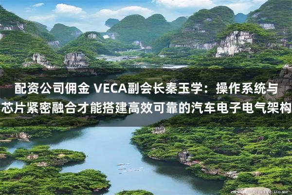 配资公司佣金 VECA副会长秦玉学：操作系统与芯片紧密融合才能搭建高效可靠的汽车电子电气架构