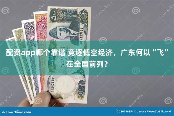 配资app哪个靠谱 竞逐低空经济，广东何以“飞”在全国前列？