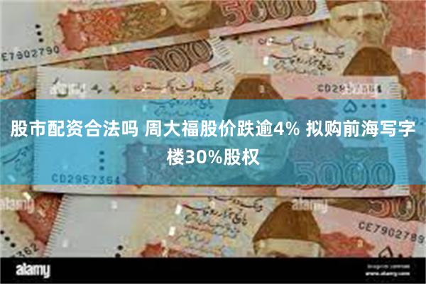 股市配资合法吗 周大福股价跌逾4% 拟购前海写字楼30%股权