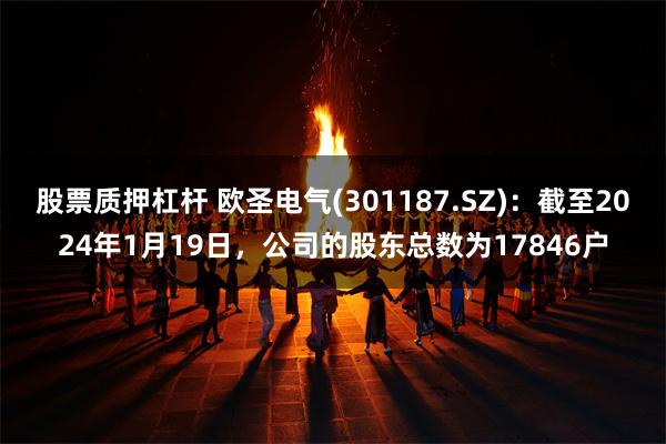 股票质押杠杆 欧圣电气(301187.SZ)：截至2024年1月19日，公司的股东总数为17846户