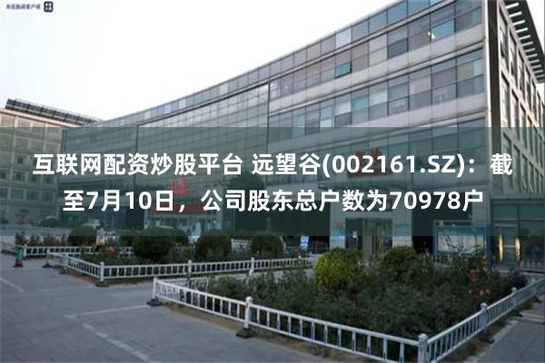 互联网配资炒股平台 远望谷(002161.SZ)：截至7月10日，公司股东总户数为70978户