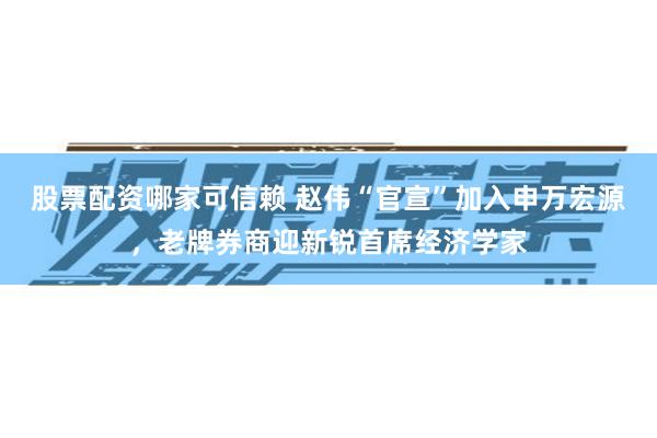 股票配资哪家可信赖 赵伟“官宣”加入申万宏源，老牌券商迎新锐首席经济学家