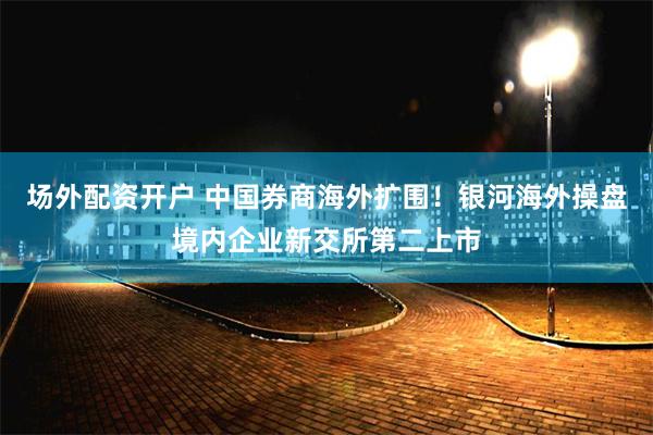 场外配资开户 中国券商海外扩围！银河海外操盘境内企业新交所第二上市