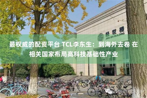 最权威的配资平台 TCL李东生：到海外去卷 在相关国家布局高科技基础性产业