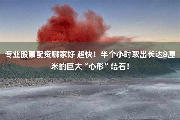 专业股票配资哪家好 超快！半个小时取出长达8厘米的巨大“心形”结石！