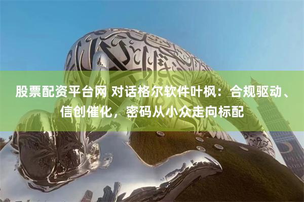 股票配资平台网 对话格尔软件叶枫：合规驱动、信创催化，密码从小众走向标配