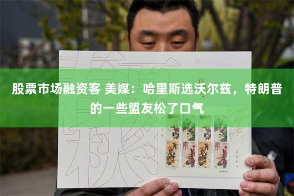 股票市场融资客 美媒：哈里斯选沃尔兹，特朗普的一些盟友松了口气