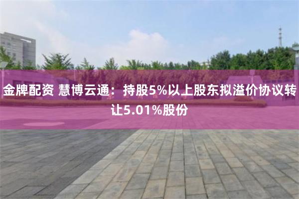 金牌配资 慧博云通：持股5%以上股东拟溢价协议转让5.01%股份