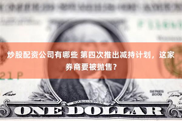 炒股配资公司有哪些 第四次推出减持计划，这家券商要被抛售？