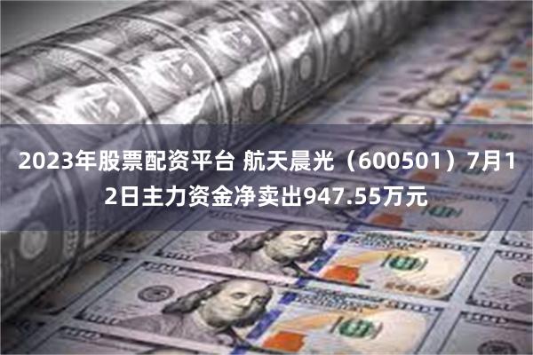 2023年股票配资平台 航天晨光（600501）7月12日主力资金净卖出947.55万元