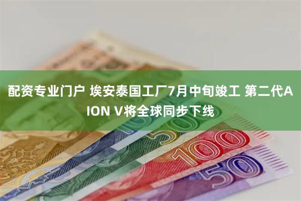 配资专业门户 埃安泰国工厂7月中旬竣工 第二代AION V将全球同步下线