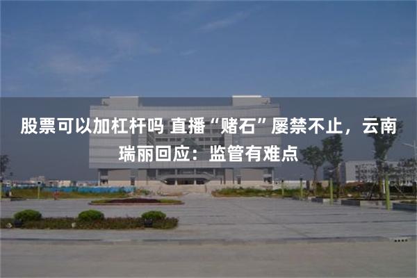 股票可以加杠杆吗 直播“赌石”屡禁不止，云南瑞丽回应：监管有难点