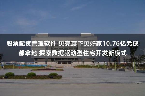 股票配资管理软件 贝壳旗下贝好家10.76亿元成都拿地 探索数据驱动型住宅开发新模式