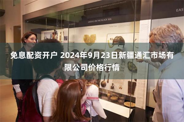 免息配资开户 2024年9月23日新疆通汇市场有限公司价格行情