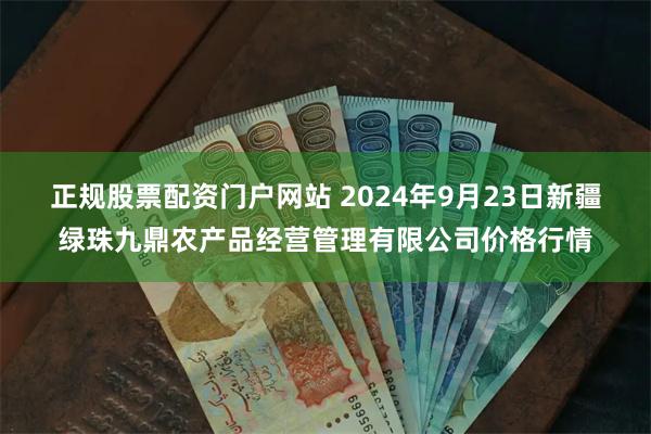 正规股票配资门户网站 2024年9月23日新疆绿珠九鼎农产品经营管理有限公司价格行情