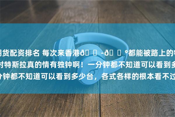 期货配资排名 每次来香港🇭🇰都能被路上的特斯拉震惊住，香港人对特斯拉真的情有独钟啊！一分钟都不知道可以看到多少台，各式各样的根本看不过来！