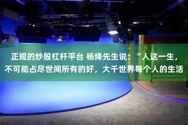 正规的炒股杠杆平台 杨绛先生说：“人这一生，不可能占尽世间所有的好，大千世界每个人的生活