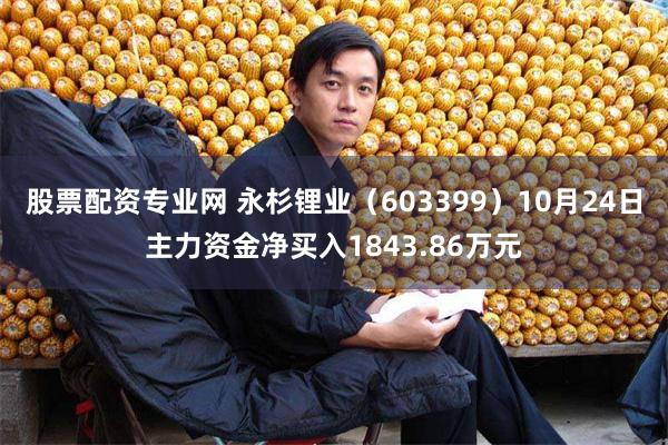 股票配资专业网 永杉锂业（603399）10月24日主力资金净买入1843.86万元