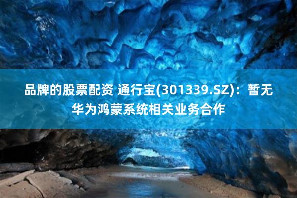 品牌的股票配资 通行宝(301339.SZ)：暂无华为鸿蒙系统相关业务合作