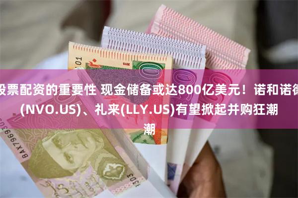 股票配资的重要性 现金储备或达800亿美元！诺和诺德(NVO.US)、礼来(LLY.US)有望掀起并购狂潮