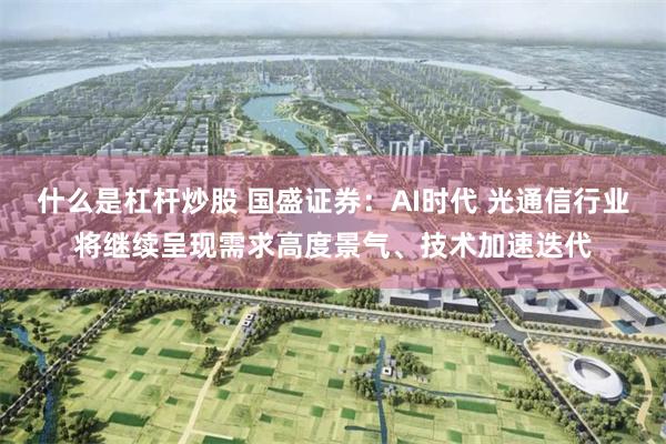 什么是杠杆炒股 国盛证券：AI时代 光通信行业将继续呈现需求高度景气、技术加速迭代