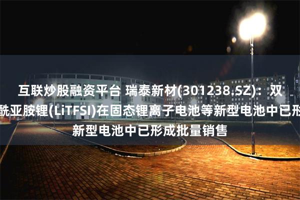 互联炒股融资平台 瑞泰新材(301238.SZ)：双三氟甲基磺酰亚胺锂(LiTFSI)在固态锂离子电池等新型电池中已形成批量销售