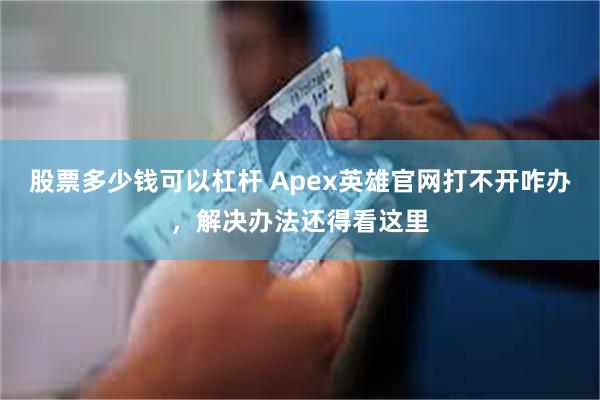 股票多少钱可以杠杆 Apex英雄官网打不开咋办，解决办法还得看这里