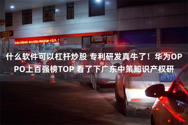 什么软件可以杠杆炒股 专利研发真牛了！华为OPPO上百强榜TOP 看了下广东中策知识产权研