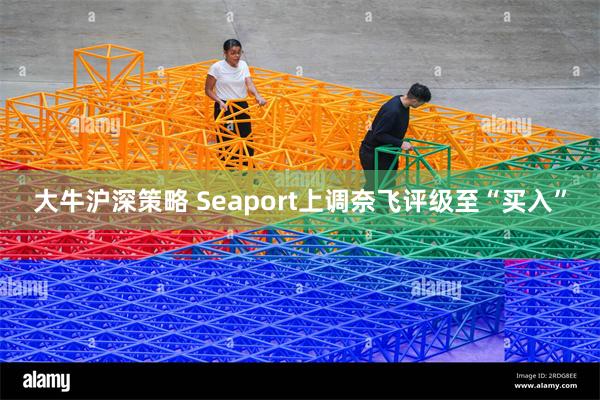 大牛沪深策略 Seaport上调奈飞评级至“买入”