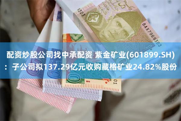 配资炒股公司找中承配资 紫金矿业(601899.SH)：子公司拟137.29亿元收购藏格矿业24.82%股份