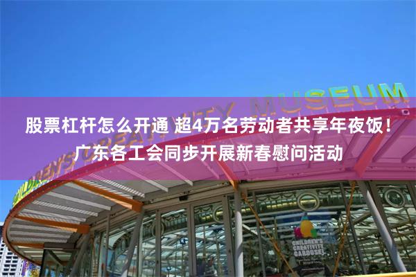 股票杠杆怎么开通 超4万名劳动者共享年夜饭！广东各工会同步开展新春慰问活动