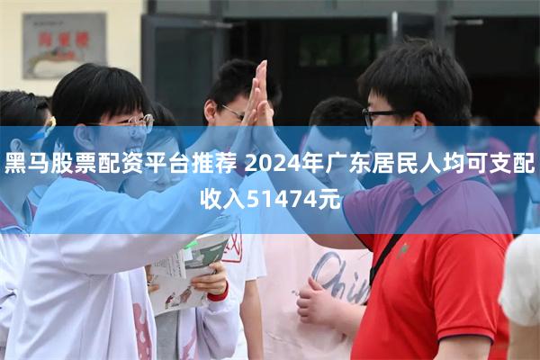 黑马股票配资平台推荐 2024年广东居民人均可支配收入51474元