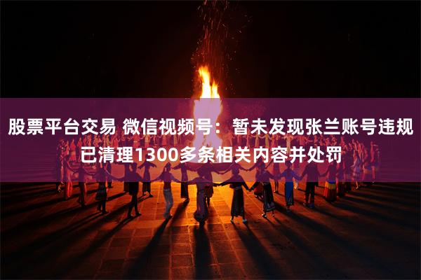 股票平台交易 微信视频号：暂未发现张兰账号违规已清理1300多条相关内容并处罚