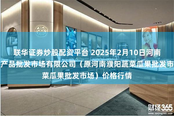 联华证券炒股配资平台 2025年2月10日河南濮阳宏进农副产品批发市场有限公司（原河南濮阳蔬菜瓜果批发市场）价格行情