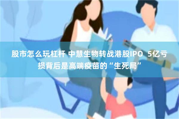 股市怎么玩杠杆 中慧生物转战港股IPO  5亿亏损背后是高端疫苗的“生死局”