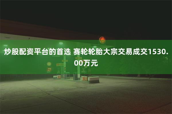 炒股配资平台的首选 赛轮轮胎大宗交易成交1530.00万元