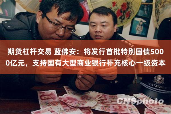 期货杠杆交易 蓝佛安：将发行首批特别国债5000亿元，支持国有大型商业银行补充核心一级资本