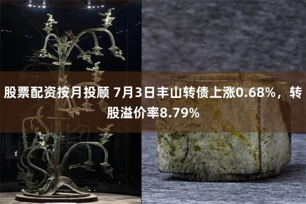 股票配资按月投顾 7月3日丰山转债上涨0.68%，转股溢价率8.79%